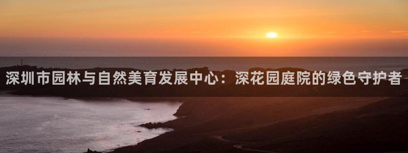 新宝gg官方下载：深圳市园林与自然美育发展中心：深花园庭院的绿色守护者